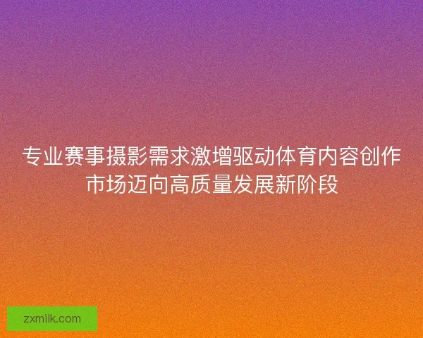 专业赛事摄影需求激增驱动体育内容创作市场迈向高质量发展新阶段