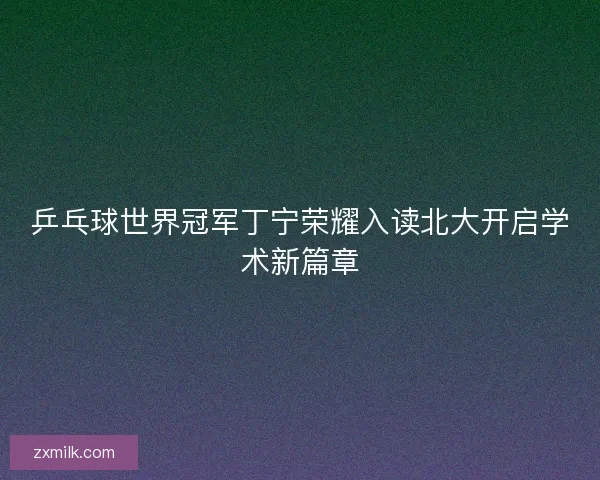 乒乓球世界冠军丁宁荣耀入读北大开启学术新篇章