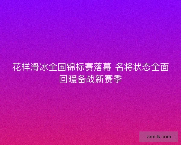 花样滑冰全国锦标赛落幕 名将状态全面回暖备战新赛季