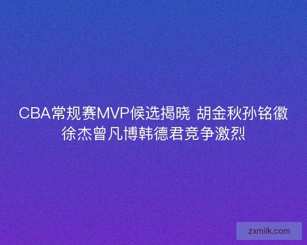 CBA常规赛MVP候选揭晓 胡金秋孙铭徽徐杰曾凡博韩德君竞争激烈